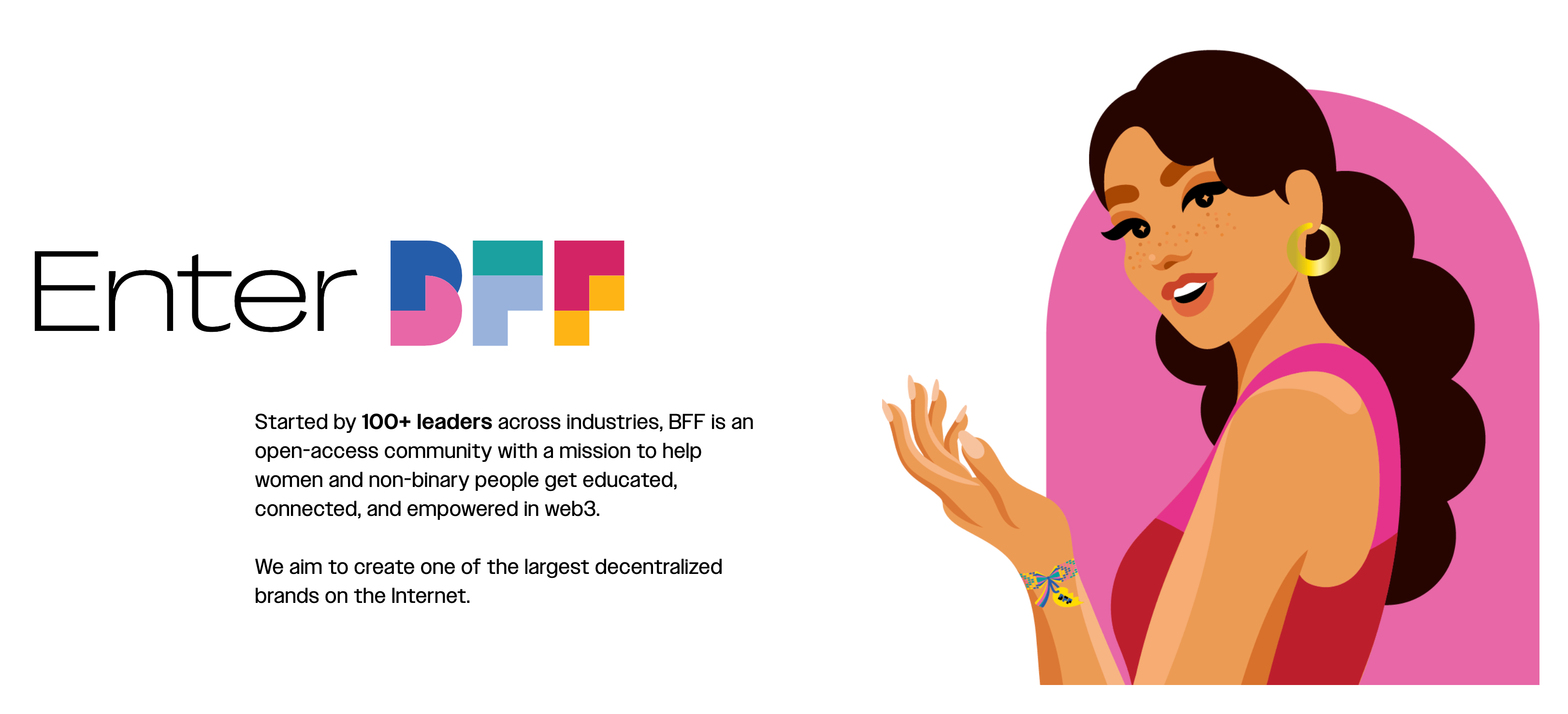 BFF is an open-access community with a mission to help women and non-binary people get educated, connected, and empowered in web3. (source: https://www.mybff.com/)